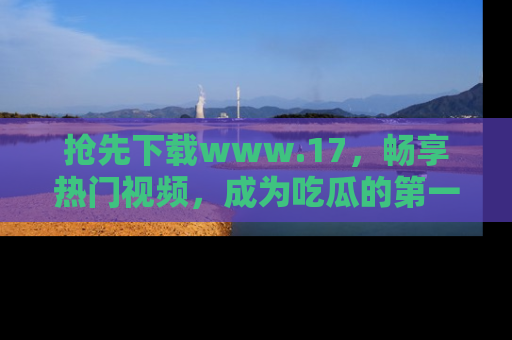 抢先下载www.17，畅享热门视频，成为吃瓜的第一手信息者！