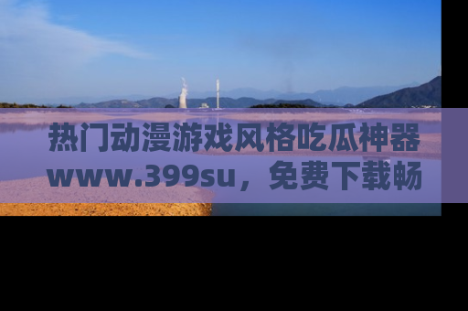 热门动漫游戏风格吃瓜神器www.399su，免费下载畅享精彩