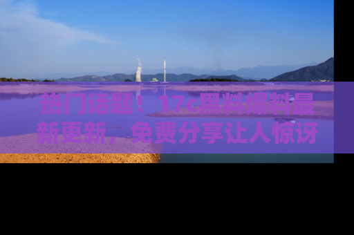 热门话题！17c黑料爆料最新更新，免费分享让人惊讶的事实！