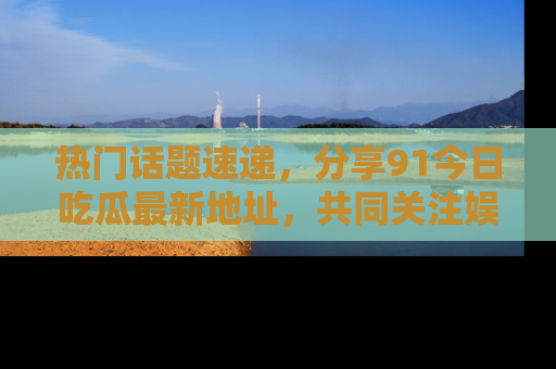 热门话题速递，分享91今日吃瓜最新地址，共同关注娱乐圈的风云变幻！