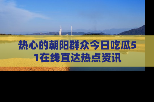 热心的朝阳群众今日吃瓜51在线直达热点资讯