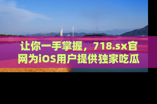 让你一手掌握，718.sx官网为iOS用户提供独家吃瓜内容！