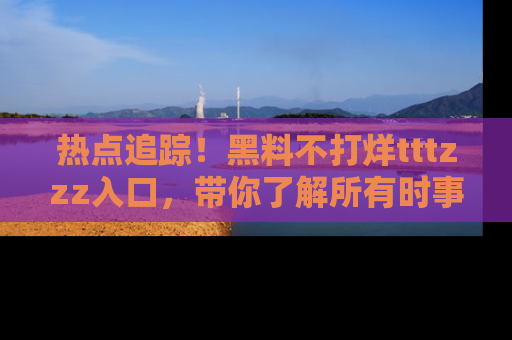 热点追踪！黑料不打烊tttzzz入口，带你了解所有时事动态，赶紧打开网址链接！