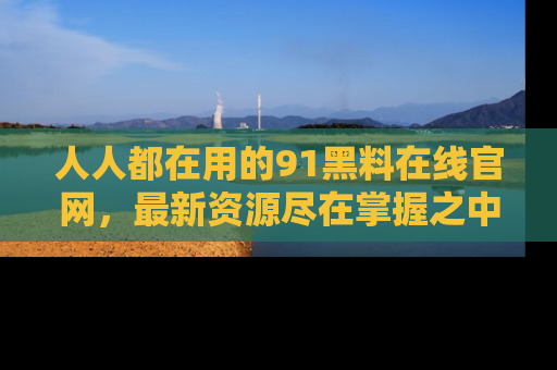 人人都在用的91黑料在线官网，最新资源尽在掌握之中