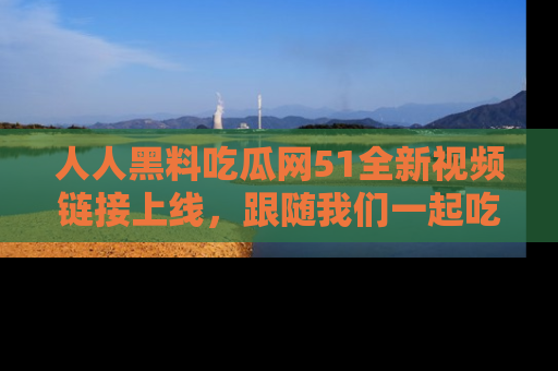 人人黑料吃瓜网51全新视频链接上线，跟随我们一起吃瓜围观！