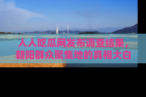 人人吃瓜网发布调查结果，朝阳群众聚集地的真相大白