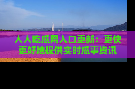 人人吃瓜网入口更新：更快更好地提供实时瓜事资讯