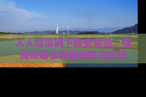 人人吃瓜网下载安装包，在线观看全网最热吃瓜视频