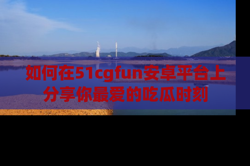 如何在51cgfun安卓平台上分享你最爱的吃瓜时刻