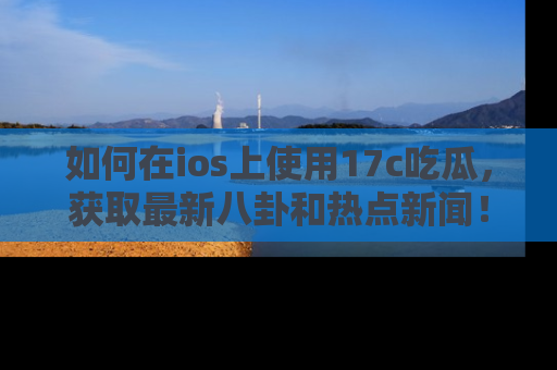 如何在ios上使用17c吃瓜，获取最新八卦和热点新闻！