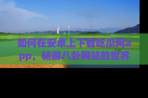 如何在安卓上下载吃瓜网app，畅游八卦网站的世界
