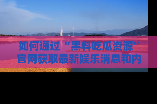 如何通过“黑料吃瓜资源”官网获取最新娱乐消息和内幕爆料