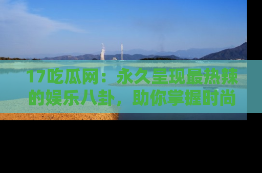 17吃瓜网:永久呈现最热辣的娱乐八卦,助你掌握时尚趋势