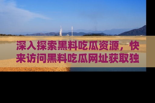 深入探索黑料吃瓜资源，快来访问黑料吃瓜网址获取独家内容！