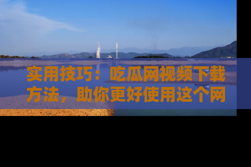实用技巧：吃瓜网视频下载方法，助你更好使用这个网站