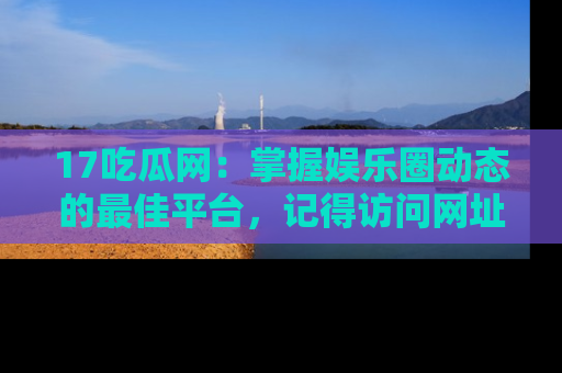 17吃瓜网:掌握娱乐圈动态的最佳平台,记得访问网址获取新鲜资讯!