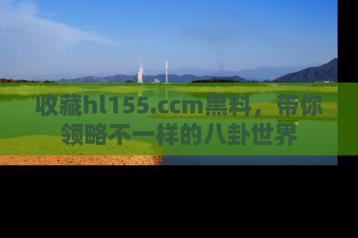 收藏hl155.ccm黑料，带你领略不一样的八卦世界