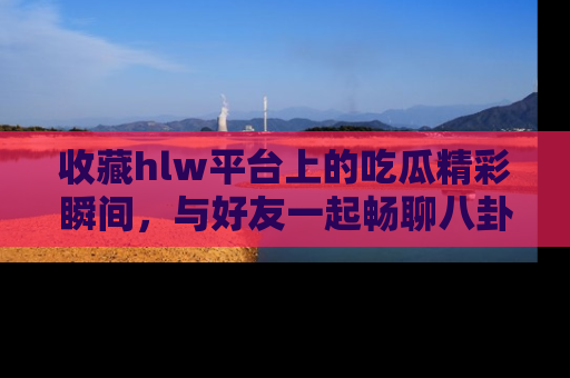 收藏hlw平台上的吃瓜精彩瞬间，与好友一起畅聊八卦趣闻！