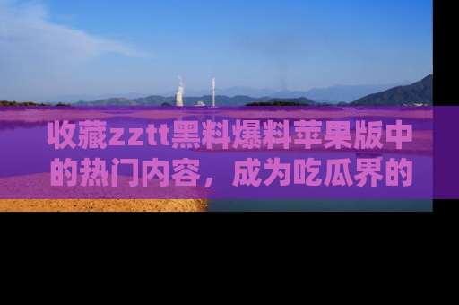 收藏zztt黑料爆料苹果版中的热门内容，成为吃瓜界的资深玩家！