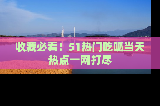 收藏必看！51热门吃呱当天热点一网打尽