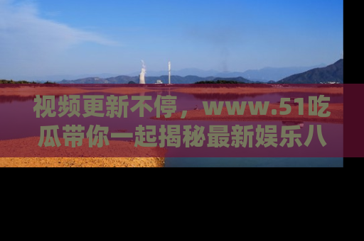 视频更新不停，www.51吃瓜带你一起揭秘最新娱乐八卦，畅享信息盛宴！