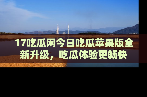 17吃瓜网今日吃瓜苹果版全新升级,吃瓜体验更畅快