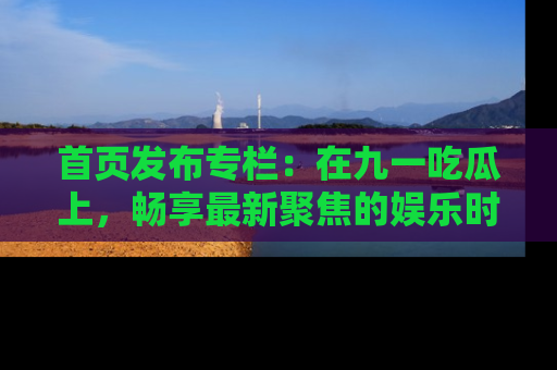 首页发布专栏：在九一吃瓜上，畅享最新聚焦的娱乐时讯