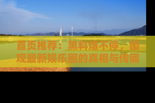首页推荐：黑料爆不停，围观最新娱乐圈的真相与传闻
