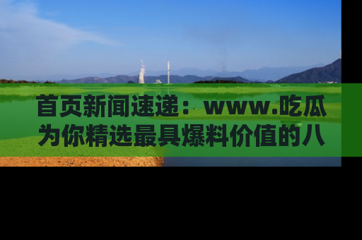 首页新闻速递：www.吃瓜为你精选最具爆料价值的八卦和趣闻！