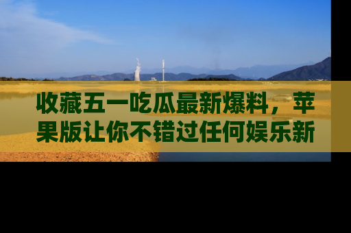 收藏五一吃瓜最新爆料，苹果版让你不错过任何娱乐新闻