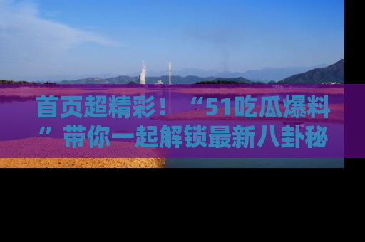 首页超精彩！“51吃瓜爆料”带你一起解锁最新八卦秘闻！
