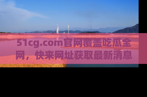 51cg.com官网覆盖吃瓜全网,快来网址获取最新消息与链接!