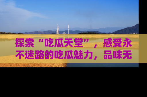 探索“吃瓜天堂”，感受永不迷路的吃瓜魅力，品味无尽的美食！