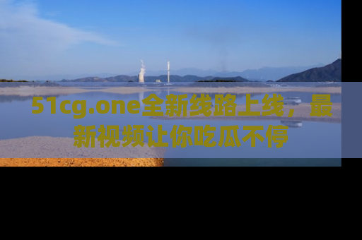 51cg.one全新线路上线,最新视频让你吃瓜不停