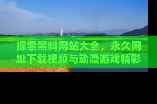 探索黑料网站大全，永久网址下载视频与动漫游戏精彩瞬间！