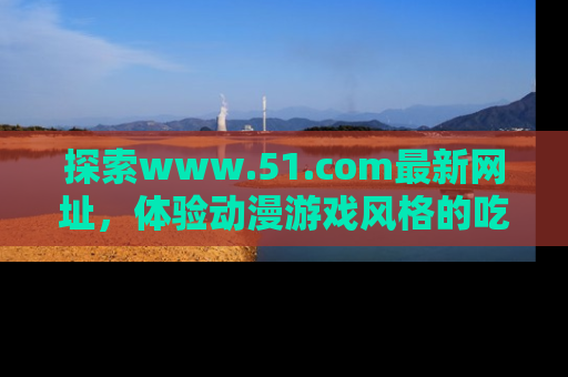 探索www.51.com最新网址，体验动漫游戏风格的吃瓜乐趣！