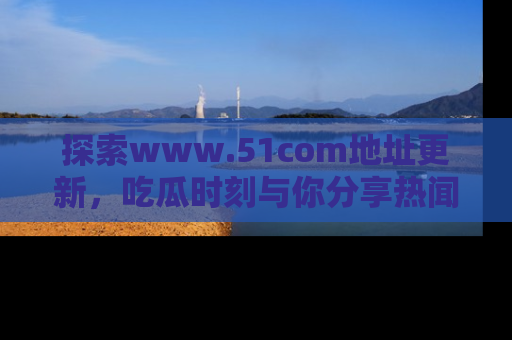 探索www.51com地址更新，吃瓜时刻与你分享热闻
