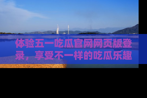 体验五一吃瓜官网网页版登录，享受不一样的吃瓜乐趣与互动体验