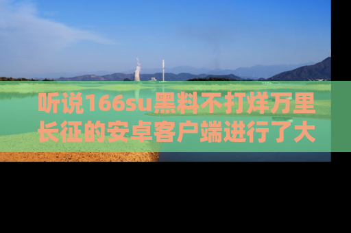 听说166su黑料不打烊万里长征的安卓客户端进行了大更新，八卦内容更加精彩与丰富！