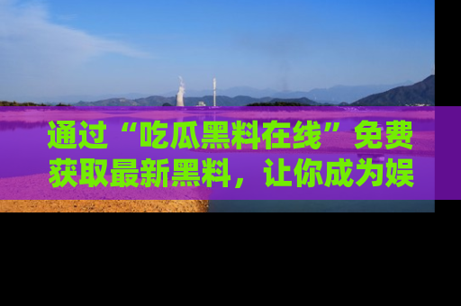 通过“吃瓜黑料在线”免费获取最新黑料，让你成为娱乐圈的内幕专家！