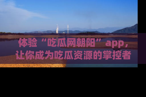 体验“吃瓜网朝阳”app，让你成为吃瓜资源的掌控者，独家资讯尽在掌握！
