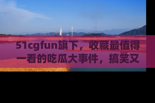 51cgfun旗下,收藏最值得一看的吃瓜大事件,搞笑又精彩!