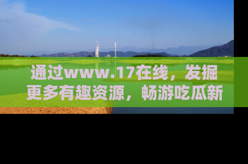 通过www.17在线，发掘更多有趣资源，畅游吃瓜新闻海洋