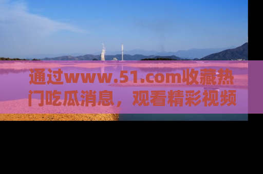 通过www.51.com收藏热门吃瓜消息，观看精彩视频与段子！