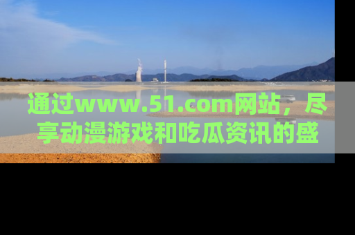 通过www.51.com网站，尽享动漫游戏和吃瓜资讯的盛宴！