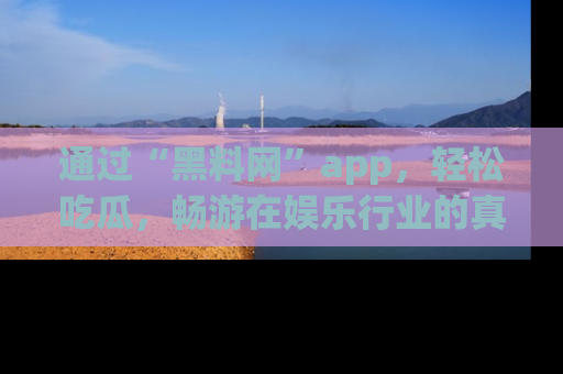 通过“黑料网”app，轻松吃瓜，畅游在娱乐行业的真实世界！