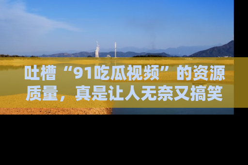吐槽“91吃瓜视频”的资源质量，真是让人无奈又搞笑！