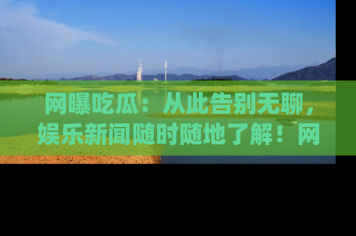 网曝吃瓜：从此告别无聊，娱乐新闻随时随地了解！网址：www.wangbaoegua.com