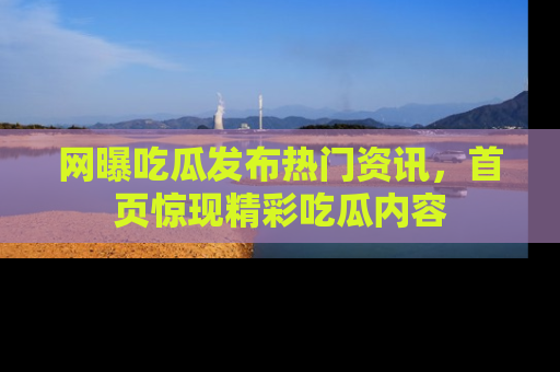 网曝吃瓜发布热门资讯，首页惊现精彩吃瓜内容