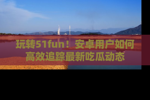 玩转51fun！安卓用户如何高效追踪最新吃瓜动态